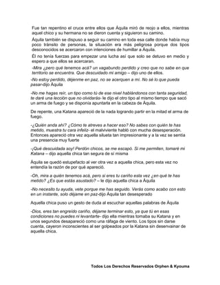 Fue tan repentino el cruce entre ellos que Áquila miró de reojo a ellos, mientras
aquel chico y su hermana no se dieron cuenta y siguieron su camino.
Áquila también se dispuso a seguir su camino en toda esa calle donde había muy
poco tránsito de personas, la situación era más peligrosa porque dos tipos
desconocidos se acercaron con intenciones de humillar a Áquila.
Él no tenía fuerzas para empezar una lucha así que solo se detuvo en medio y
espero a que ellos se acercaran.
-Mira ¿pero qué tenemos acá? un vagabundo perdido y creo que no sabe en que
territorio se encuentra. Que descuidado mi amigo – dijo uno de ellos.
-No estoy perdido, déjenme en paz, no se acerquen a mí. No sé lo que pueda
pasar-dijo Áquila
-No me hagas reír, un tipo como tú de ese nivel hablándonos con tanta seguridad,
te daré una lección que no olvidarás- le dijo el otro tipo al mismo tiempo que sacó
un arma de fuego y se disponía apuntarla en la cabeza de Áquila.
De repente, una Katana apareció de la nada logrando partir en la mitad el arma de
fuego.
-¿Quién anda ahí? ¿Cómo te atreves a hacer eso? No sabes con quién te has
metido, muestra tu cara infeliz- el malviviente habló con mucha desesperación.
Entonces apareció otra vez aquella silueta tan impresionante y a la vez se sentía
una presencia muy fuerte
-¡Qué descuidada soy! Perdón chicos, se me escapó. Si me permiten, tomaré mi
Katana – dijo aquella chica tan segura de sí misma
Áquila se quedó estupefacto al ver otra vez a aquella chica, pero esta vez no
entendía la razón de por qué apareció.
-Oh, mira a quién tenemos acá, pero si eres tu cariño esta vez ¿en qué te has
metido? ¿Es que estás asustado? – le dijo aquella chica a Áquila
-No necesito tu ayuda, vete porque me has seguido. Verás como acabo con esto
en un instante, solo déjame en paz-dijo Áquila tan desesperado
Aquella chica puso un gesto de duda al escuchar aquellas palabras de Áquila
-Dios, eres tan engreído cariño, déjame terminar esto, ya que tú en esas
condiciones no puedes ni levantarte- dijo ella mientras tomaba su Katana y en
unos segundos desapareció como una ráfaga de viento. Los tipos sin darse
cuenta, cayeron inconscientes al ser golpeados por la Katana sin desenvainar de
aquella chica.




                               Todos Los Derechos Reservados Orphen & Kyouma
 