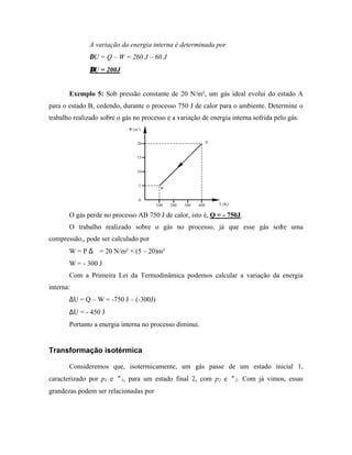 A variação da energia interna é determinada por
               ∆U = Q – W = 260 J – 60 J
               ∆U = 200J


       Exemplo 5: Sob pressão constante de 20 N/m², um gás ideal evolui do estado A
para o estado B, cedendo, durante o processo 750 J de calor para o ambiente. Determine o
trabalho realizado sobre o gás no processo e a variação de energia interna sofrida pelo gás.
                             V (m3)


                                 20                        A


                                 15


                                 10


                                  5
                                         B

                                  0
                                       100   200   300   400   T (K)

       O gás perde no processo AB 750 J de calor, isto é, Q = - 750J.
       O trabalho realizado sobre o gás no processo, já que esse gás sofre uma
compressão,, pode ser calculado por
       W = P ∆∀ = 20 N/m² × (5 – 20)m³
       W = - 300 J
       Com a Primeira Lei da Termodinâmica podemos calcular a variação da energia
interna:
       ∆U = Q – W = -750 J – (-300J)
       ∆U = - 450 J
       Portanto a energia interna no processo diminui.


Transformação isotérmica

       Consideremos que, isotermicamente, um gás passe de um estado inicial 1,
caracterizado por p1 e ∀1, para um estado final 2, com p2 e ∀2. Com já vimos, essas
grandezas podem ser relacionadas por
 