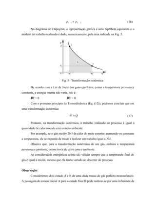 p1∀1 = p2 ∀ 2                                  (16)

       No diagrama de Clapeyron, a representação gráfica é uma hipérbole eqüilátera e o
módulo do trabalho realizado é dado, numericamente, pela área indicada na Fig. 5.




                                  Fig. 5– Transformação isotérmica

       De acordo com a Lei de Joule dos gases perfeitos, como a temperatura permanece
constante, a energia interna não varia, isto é:
       ∆T = 0          ⇒              ∆U = 0
       Com o primeiro princípio da Termodinâmica (Eq. (12)), podemos concluir que em
uma transformação isotérmica

                                         W =Q                                        (17)

       Portanto, na transformação isotérmica, o trabalho realizado no processo é igual à
quantidade de calor trocada com o meio ambiente.
       Por exemplo, se o gás recebe 20 J de calor do meio exterior, mantendo-se constante
a temperatura, ele se expande de modo a realizar um trabalho igual a 30J.
       Observe que, para a transformação isotérmica de um gás, embora a temperatura
permaneça constante, ocorre troca de calor com o ambiente.
       As considerações energéticas acima são válidas sempre que a temperatura final do
gás é igual à inicial, mesmo que ela tenha variado no decorrer do processo.


Observação:
       Consideremos dois estado A e B de uma dada massa de gás perfeito monoatômico.
A passagem do estado inicial A para o estado final B pode realizar-se por uma infinidade de
 