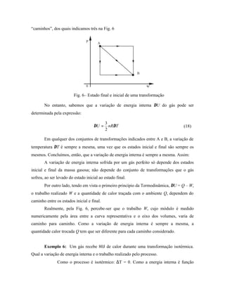 “caminhos”, dos quais indicamos três na Fig. 6




                         Fig. 6– Estado final e inicial de uma transformação

       No entanto, sabemos que a variação de energia interna ∆U do gás pode ser
determinada pela expressão:

                                            3
                                     ∆U =     nR∆T                                (18)
                                            2

       Em qualquer dos conjuntos de transformações indicados entre A e B, a variação de
temperatura ∆T é sempre a mesma, uma vez que os estados inicial e final são sempre os
mesmos. Concluímos, então, que a variação de energia interna é sempre a mesma. Assim:
       A variação de energia interna sofrida por um gás perfeito só depende dos estados
inicial e final da massa gasosa; não depende do conjunto de transformações que o gás
sofreu, ao ser levado do estado inicial ao estado final.
       Por outro lado, tendo em vista o primeiro princípio da Termodinâmica, ∆U = Q – W,
o trabalho realizado W e a quantidade de calor traçada com o ambiente Q, dependem do
caminho entre os estados inicial e final.
       Realmente, pela Fig. 6, percebe-ser que o trabalho W, cujo módulo é medido
numericamente pela área entre a curva representativa e o eixo dos volumes, varia de
caminho para caminho. Como a variação de energia interna é sempre a mesma, a
quantidade calor trocada Q tem que ser diferente para cada caminho considerado.


       Exemplo 6: Um gás recebe 80J de calor durante uma transformação isotérmica.
Qual a variação de energia interna e o trabalho realizado pelo processo.
               Como o processo é isotérmico: ∆T = 0. Como a energia interna é função
 