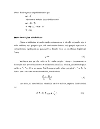 apenas da variação de temperatura temos que:
                ∆U = 0
                Aplicando a Primeira lei da termodinâmica
                ∆U = Q – W,
                W = Q - ∆U = 80J – 0J
                W = 80J


Transformações adiabáticas

         Chama-se adiabática a transformação gasosa em que o gás não troca calor com o
meio ambiente, seja porque o gás está termicamente isolado, seja porque o processo é
suficientemente rápido para que qualquer troca de calor possa ser considerada desprezível.
Assim:

                                        Q=0                                          (19)

         Verifica-se que as três variáveis de estado (pressão, volume e temperatura) se
modificam num processo adiabático. Consideremos um estado inicial 1, caracterizado pelas
variáveis P1, ∀1 e T1, e um estado final 2, caracterizado pelas variáveis P2, ∀2 e T2. De
acordo com a Lei Geral dos Gases Perfeitos, vale escrever:

                                     P1∀1 P2∀2
                                         =                                           (20)
                                      T1   T2

         Vale ainda, na transformação adiabática, a Lei de Poisson, expressa analiticamente
por:

                                                    C
                              P1∀1 = P2 ∀γ2 onde γ = p
                                 γ
                                                                                    (21)
                                                    CV
 
