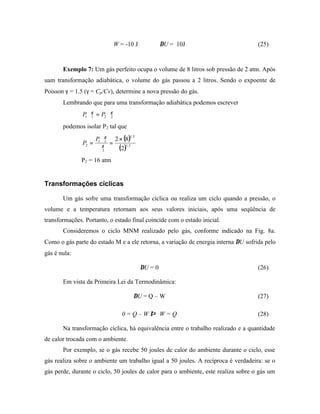 W = -10 J    ⇒       ∆U = 10J                         (25)



       Exemplo 7: Um gás perfeito ocupa o volume de 8 litros sob pressão de 2 atm. Após
uam transformação adiabática, o volume do gás passou a 2 litros. Sendo o expoente de
Poisson γ = 1.5 (γ = Cp/Cv), determine a nova pressão do gás.
       Lembrando que para uma transformação adiabática podemos escrever
               P1∀1 = P2∀γ2
                  γ



       podemos isolar P2 tal que

                   P ∀γ 2 × (8)
                                    1.5
               P2 = 1 γ 1 =
                    ∀2      (2)1.5
              P2 = 16 atm


Transformações cíclicas

       Um gás sofre uma transformação cíclica ou realiza um ciclo quando a pressão, o
volume e a temperatura retornam aos seus valores iniciais, após uma seqüência de
transformações. Portanto, o estado final coincide com o estado inicial.
       Consideremos o ciclo MNM realizado pelo gás, conforme indicado na Fig. 8a.
Como o gás parte do estado M e a ele retorna, a variação de energia interna ∆U sofrida pelo
gás é nula:

                                          ∆U = 0                                    (26)

       Em vista da Primeira Lei da Termodinâmica:

                                      ∆U = Q – W                                    (27)

                                 0=Q–W⇒ W=Q                                         (28)

       Na transformação cíclica, há equivalência entre o trabalho realizado e a quantidade
de calor trocada com o ambiente.
       Por exemplo, se o gás recebe 50 joules de calor do ambiente durante o ciclo, esse
gás realiza sobre o ambiente um trabalho igual a 50 joules. A recíproca é verdadeira: se o
gás perde, durante o ciclo, 50 joules de calor para o ambiente, este realiza sobre o gás um
 