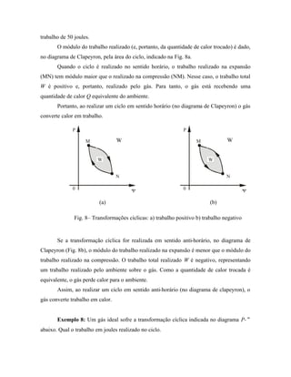 trabalho de 50 joules.
       O módulo do trabalho realizado (e, portanto, da quantidade de calor trocado) é dado,
no diagrama de Clapeyron, pela área do ciclo, indicado na Fig. 8a.
       Quando o ciclo é realizado no sentido horário, o trabalho realizado na expansão
(MN) tem módulo maior que o realizado na compressão (NM). Nesse caso, o trabalho total
W é positivo e, portanto, realizado pelo gás. Para tanto, o gás está recebendo uma
quantidade de calor Q equivalente do ambiente.
       Portanto, ao realizar um ciclo em sentido horário (no diagrama de Clapeyron) o gás
converte calor em trabalho.

              P                                                P

                    M             W                                  M            W


                         W                                                W


                                  N                                               N

              0                         V                      0                            V

                          (a)                                              (b)

               Fig. 8– Transformações cíclicas: a) trabalho positivo b) trabalho negativo


       Se a transformação cíclica for realizada em sentido anti-horário, no diagrama de
Clapeyron (Fig. 8b), o módulo do trabalho realizado na expansão é menor que o módulo do
trabalho realizado na compressão. O trabalho total realizado W é negativo, representando
um trabalho realizado pelo ambiente sobre o gás. Como a quantidade de calor trocada é
equivalente, o gás perde calor para o ambiente.
       Assim, ao realizar um ciclo em sentido anti-horário (no diagrama de clapeyron), o
gás converte trabalho em calor.


       Exemplo 8: Um gás ideal sofre a transformação cíclica indicada no diagrama P-∀
abaixo. Qual o trabalho em joules realizado no ciclo.
 