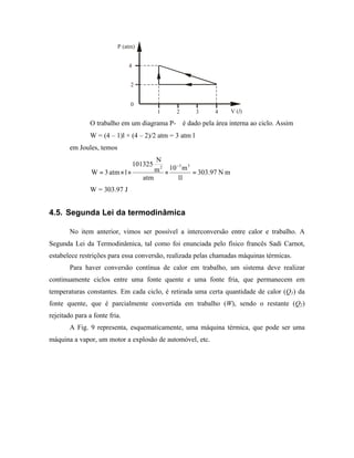 P (atm)


                               4


                                2


                                0
                                            1   2        3   4      V (l )

                O trabalho em um diagrama P-∀ é dado pela área interna ao ciclo. Assim
                W = (4 – 1)l × (4 – 2)/2 atm = 3 atm l
        em Joules, temos
                                          N
                                   101325         −3 3
                W = 3 atm × l ×           m 2 × 10 m = 303.97 N m
                                      atm         1l
                W = 303.97 J


4.5. Segunda Lei da termodinâmica

        No item anterior, vimos ser possível a interconversão entre calor e trabalho. A
Segunda Lei da Termodinâmica, tal como foi enunciada pelo físico francês Sadi Carnot,
estabelece restrições para essa conversão, realizada pelas chamadas máquinas térmicas.
        Para haver conversão contínua de calor em trabalho, um sistema deve realizar
continuamente ciclos entre uma fonte quente e uma fonte fria, que permanecem em
temperaturas constantes. Em cada ciclo, é retirada uma certa quantidade de calor (Q1) da
fonte quente, que é parcialmente convertida em trabalho (W), sendo o restante (Q2)
rejeitado para a fonte fria.
        A Fig. 9 representa, esquematicamente, uma máquina térmica, que pode ser uma
máquina a vapor, um motor a explosão de automóvel, etc.
 