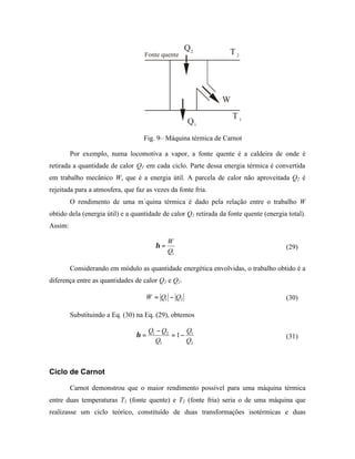 Q2              T2
                                   Fonte quente




                                                                W
                                                                    T1
                                                   Q1
                                   Fig. 9– Máquina térmica de Carnot

         Por exemplo, numa locomotiva a vapor, a fonte quente é a caldeira de onde é
retirada a quantidade de calor Q1 em cada ciclo. Parte dessa energia térmica é convertida
em trabalho mecânico W, que é a energia útil. A parcela de calor não aproveitada Q2 é
rejeitada para a atmosfera, que faz as vezes da fonte fria.
         O rendimento de uma m´quina térmica é dado pela relação entre o trabalho W
obtido dela (energia útil) e a quantidade de calor Q1 retirada da fonte quente (energia total).
Assim:

                                            W
                                       η=                                              (29)
                                            Q1

         Considerando em módulo as quantidade energética envolvidas, o trabalho obtido é a
diferença entre as quantidades de calor Q1 e Q2.

                                    W = Q1 − Q2                                        (30)

         Substituindo a Eq. (30) na Eq. (29), obtemos

                                     Q1 − Q2     Q
                                η=           = 1− 1                                    (31)
                                       Q1        Q2



Ciclo de Carnot

         Carnot demonstrou que o maior rendimento possível para uma máquina térmica
entre duas temperaturas T1 (fonte quente) e T2 (fonte fria) seria o de uma máquina que
realizasse um ciclo teórico, constituído de duas transformações isotérmicas e duas
 