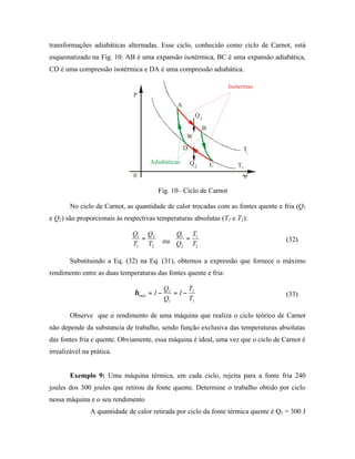 transformações adiabáticas alternadas. Esse ciclo, conhecido como ciclo de Carnot, está
esquematizado na Fig. 10: AB é uma expansão isotérmica, BC é uma expansão adiabática,
CD é uma compressão isotérmica e DA é uma compressão adiabática.

                                                                     Isotermas
                              P
                                                A
                                                         Q1

                                                             B
                                                    W
                                                    D                        T
                                                                             1

                                    Adiabáticas         Q2       C      T2
                              0                                           V

                                       Fig. 10– Ciclo de Carnot

       No ciclo de Carnot, as quantidade de calor trocadas com as fontes quente e fria (Q1
e Q2) são proporcionais às respectivas temperaturas absolutas (T1 e T2):

                              Q1 Q2            Q1 T1
                                =           ou Q = T                                 (32)
                              T1 T2             2   2


       Substituindo a Eq. (32) na Eq. (31), obtemos a expressão que fornece o máximo
rendimento entre as duas temperaturas das fontes quente e fria:

                                            Q2     T
                              η máx = 1 −      = 1− 2                                (33)
                                            Q1     T1

       Observe que o rendimento de uma máquina que realiza o ciclo teórico de Carnot
não depende da substancia de trabalho, sendo função exclusiva das temperaturas absolutas
das fontes fria e quente. Obviamente, essa máquina é ideal, uma vez que o ciclo de Carnot é
irrealizável na prática.


       Exemplo 9: Uma máquina térmica, em cada ciclo, rejeita para a fonte fria 240
joules dos 300 joules que retirou da fonte quente. Determine o trabalho obtido por ciclo
nessa máquina e o seu rendimento
               A quantidade de calor retirada por ciclo da fonte térmica quente é Q1 = 300 J
 