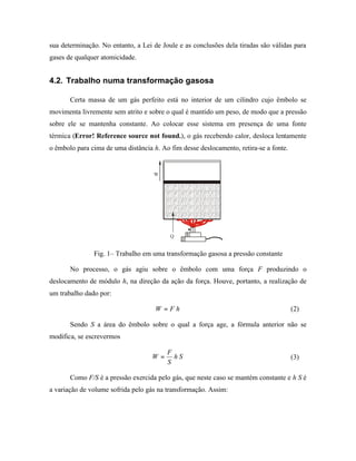 sua determinação. No entanto, a Lei de Joule e as conclusões dela tiradas são válidas para
gases de qualquer atomicidade.


4.2. Trabalho numa transformação gasosa

       Certa massa de um gás perfeito está no interior de um cilindro cujo êmbolo se
movimenta livremente sem atrito e sobre o qual é mantido um peso, de modo que a pressão
sobre ele se mantenha constante. Ao colocar esse sistema em presença de uma fonte
térmica (Error! Reference source not found.), o gás recebendo calor, desloca lentamente
o êmbolo para cima de uma distância h. Ao fim desse deslocamento, retira-se a fonte.


                                    W




                                          Q


               Fig. 1– Trabalho em uma transformação gasosa a pressão constante

       No processo, o gás agiu sobre o êmbolo com uma força F produzindo o
deslocamento de módulo h, na direção da ação da força. Houve, portanto, a realização de
um trabalho dado por:

                                     W =Fh                                             (2)

       Sendo S a área do êmbolo sobre o qual a força age, a fórmula anterior não se
modifica, se escrevermos

                                         F
                                    W=     hS                                          (3)
                                         S

       Como F/S é a pressão exercida pelo gás, que neste caso se mantém constante e h S é
a variação de volume sofrida pelo gás na transformação. Assim:
 