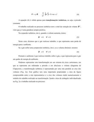 W = p ∆∀
                                      N 3
                                           [ ]
                                       m2  m = N × m = J                           (4)
                                       

       A equação (4) é válida apenas para transformações isobáricas, ou seja, a pressão
constante.
       O trabalho realizado no processo isobárico tem o sinal da variação do volume ∆∀,
visto que p é uma grandeza sempre positiva.
       Na expansão isobárica, isto é, quando o volume aumenta, temos:

                                  ∆∀ > 0 ⇒ W > 0                                     (5)

       Neste caso, dizemos que o gás realizou trabalho, o que representa uma perda de
energia para o ambiente.
       Se o gás sofrer uma compressão isobárica, isto é, se o volume diminuir, teremos

                                  ∆∀ < 0 ⇒ W < 0                                     (6)

       Portanto o ambiente é que realizou trabalho sobre o gás, o que representa para o gás
um ganho de energia do ambiente.
       Podemos representar esta transformação em um sistema de eixos cartesianos, em
que se representa em ordenadas a pressão e em abscissas o volume (diagrama de
Clapeyron), a transformação isobárica é representada por uma reta paralela ao eixo dos
volumes (Fig. 2a). Este gráfico tem uma importante propriedade: a área da figura
compreendida entre a reta representativa e o eixo dos volumes mede numericamente o
módulo do trabalho realizado na transformação. Sendo a área do retângulo individualizado
na Fig. 2a o trabalho realizado no processo:
 