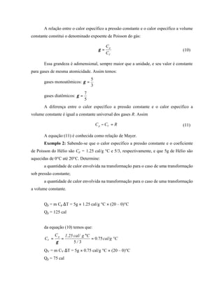 A relação entre o calor específico a pressão constante e o calor específico a volume
constante constitui o denominado expoente de Poisson do gás:

                                                 Cp
                                           γ =                                       (10)
                                                 CV

       Essa grandeza é adimensional, sempre maior que a unidade, e seu valor é constante
para gases de mesma atomicidade. Assim temos:
                                      5
       gases monoatômicos: γ =
                                      3
                                  7
       gases diatômicos: γ =
                                  5
       A diferença entre o calor específico a pressão constante e o calor específico a
volume constante é igual a constante universal dos gases R. Assim

                                          C p − CV = R                               (11)

       A equação (11) é conhecida como relação de Mayer.
       Exemplo 2: Sabendo-se que o calor específico a pressão constante e o coeficiente
de Poisson do Hélio são Cp = 1.25 cal/g °C e 5/3, respectivamente, e que 5g de Hélio são
aquecidas de 0°C até 20°C. Determine:
       a quantidade de calor envolvida na transformação para o caso de uma transformação
sob pressão constante;
       a quantidade de calor envolvida na transformação para o caso de uma transformação
a volume constante.


       Qp = m Cp ∆T = 5g × 1.25 cal/g °C × (20 – 0)°C
       Qp = 125 cal


       da equação (10) temos que:
              Cp       1.25 cal/ g °C
       CV =        =                  = 0.75 cal/g °C
              γ             5/ 3
       QV = m CV ∆T = 5g × 0.75 cal/g °C × (20 – 0)°C
       Qp = 75 cal
 