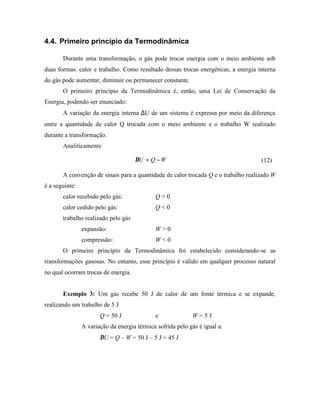 4.4. Primeiro princípio da Termodinâmica

       Durante uma transformação, o gás pode trocar energia com o meio ambiente sob
duas formas: calor e trabalho. Como resultado dessas trocas energéticas, a energia interna
do gás pode aumentar, diminuir ou permanecer constante.
       O primeiro princípio da Termodinâmica é, então, uma Lei de Conservação da
Energia, podendo ser enunciado:
       A variação da energia interna ∆U de um sistema é expressa por meio da diferença
entre a quantidade de calor Q trocada com o meio ambiente e o trabalho W realizado
durante a transformação.
       Analiticamente

                                     ∆U = Q − W                                     (12)

       A convenção de sinais para a quantidade de calor trocada Q e o trabalho realizado W
é a seguinte:
       calor recebido pelo gás:              Q>0
       calor cedido pelo gás:                Q<0
       trabalho realizado pelo gás
                expansão:                    W>0
                compressão:                  W<0
       O primeiro princípio da Termodinâmica foi estabelecido considerando-se as
transformações gasosas. No entanto, esse princípio é válido em qualquer processo natural
no qual ocorram trocas de energia.


       Exemplo 3: Um gás recebe 50 J de calor de um fonte térmica e se expande,
realizando um trabalho de 5 J
                       Q = 50 J              e              W=5J
                A variação da energia térmica sofrida pelo gás é igual a:
                       ∆U = Q – W = 50 J – 5 J = 45 J
 