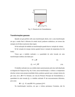 Fig. 3– Primeira lei da Termodinâmica



Transformações gasosas

          Quando um gás perfeito sofre uma transformação aberta, isto é, uma transformação
em que o estado final é diferente do estado inicial, podemos estabelecer, em termos das
energias envolvidas no processo duas regras:
          Só há realização de trabalho na transformação quando houver variação de volume;
          Só há variação de energia interna quando houver variação da temperatura (Lei de
Joule).
          Vimos que o trabalho realizado e a quantidade de calor trocada em uma
transformação isobárica são dados por:

                                     W = p ∆∀                                13)

                                   Q p = m C p ∆T                                   (14)

          O trabalho realizado tem seu módulo dado numericamente pela área individualizada
no diagrama de Clapeyron (Fig. 4a). Como, nessa transformação, o volume e a temperatura
absoluta variam numa proporcionalidade direta, podemos garantir que a energia interna do
gás varia, isto é, ∆U ≠ 0. Portanto, em vista do Primeiro Princípio da Termodinâmica, a
quantidade de calor trocada Qp e o trabalho realizado W são necessariamente diferentes,
pois como
                 ∆U = Q – W, onde ∆U ≠ 0 e, portanto Q ≠ 0
          Na transformação isocórica, em que o volume permanece Constante, não há
 