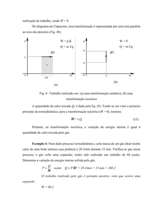 realização de trabalho, sendo W = 0.
       No diagrama de Clapeyron, essa transformação é representada por uma reta paralela
ao eixo das pressões (Fig. 4b).

                                W = p ∆∀                                   W=0
                                Q = m Cp                                   Q = m Cp
                         ∆T                                        ∆T




                                                                     (b)
                          (a)

             Fig. 4– Trabalho realizado em: (a) uma transformação isobárica; (b) uma
                                   transformação isocórica

       A quantidade de calor trocada QV é dada pela Eq. (8). Tendo-se em vista o primeiro
princípio da termodinâmica, para a transformação isocórica (W = 0), teremos:

                                        ∆U = QV                                        (15)

       Portanto, na transformação isocórica, a variação da energia interna é igual à
quantidade de calor trocada pelo gás.


       Exemplo 4: Num dado processo termodinâmico, certa massa de um gás ideal recebe
calor de uma fonte térmica cuja potência é 20 J/min durante 13 min. Verifica-se que nesse
processo o gás sofre uma expansão, tendo sido realizado um trabalho de 60 joules.
Determine a variação de energia interna sofrida pelo gás.
                    Q
               P=         assim   Q = P ∆T = 20 J/min × 13 min = 260 J
                    ∆t
               O trabalho realizado pelo gás é portanto positivo, visto que ocorre uma
expansão
               W = 60 J
 