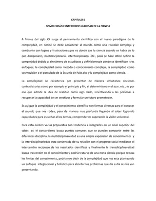 CAPITULO 5

                    COMPLEJIDAD E INTERDISCIPLINARIDAD DE LA CIENCIA



A finales del siglo XX surge el pensamiento científico con el nuevo paradigma de la
complejidad, en donde se debe considerar al mundo como una realidad compleja y
cambiante con logros y frustraciones,que es donde cae la ciencia cuando se habla de lo
poli disciplinario, multidisciplinario, interdisciplinario, etc., pero se hace difícil definir la
complejidad debido al sinnúmero de estudiosos y definicionesde donde se identifican tres
enfoques; la complejidad como método o conocimiento complejo, la complejidad como
cosmovisión o el postulado de la Escuela de Palo alto y la complejidad como ciencia.

La complejidad se caracteriza por presentar de manera simultanea nociones
contradictorias como por ejemplo el principio y fin, el determinismo y el azar, etc., es por
eso que admite la idea de realidad como algo dado, incentivando a las personas a
recuperar la capacidad de ser creativos y formular un futuro prometedor.

Es asi que la complejidad y el conocimiento científico son formas diversas para el conocer
el mundo que nos rodea, pero de manera mas profunda llegando al saber logrando
capacidades para escuchar al los demás, comprenderlos superando la visión unilateral.

Para esto existen varias propuestas con tendencia a integrarlas en un nivel superior del
saber, así el concordismo busca puntos comunes que se puedan compartir entre las
diferentes disciplina, la multidiciplinareidad es una amplia exposición de conocimientos y
la interdisciplinariedad esta convencida de su relación con el progreso social mediante el
intercambio reciproco de los resultados científicos y finalmente la transdiciplinareidad
busca trascender en el conocimiento y podría tratarse de una meta ciencia porque rebasa
los limites del conocimiento, podríamos decir de la complejidad que nos esta planteando
un enfoque integracional y holístico para abordar los problemas que día a día se nos van
presentando.
 
