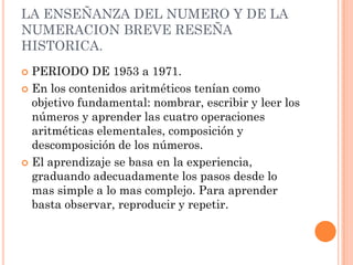 LA ENSEÑANZA DEL NUMERO Y DE LA
NUMERACION BREVE RESEÑA
HISTORICA.
 PERIODO DE 1953 a 1971.
 En los contenidos aritméticos tenían como
  objetivo fundamental: nombrar, escribir y leer los
  números y aprender las cuatro operaciones
  aritméticas elementales, composición y
  descomposición de los números.
 El aprendizaje se basa en la experiencia,
  graduando adecuadamente los pasos desde lo
  mas simple a lo mas complejo. Para aprender
  basta observar, reproducir y repetir.
 