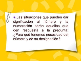 Las situaciones que pueden dar
significación al número y la
numeración serán aquellas que
den respuesta a la pregunta:
¿Para qué tenemos necesidad del
número y de su designación?
 