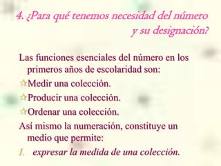 4. ¿Para qué tenemos necesidad del número
                         y su designación?

Las funciones esenciales del número en los
  primeros años de escolaridad son:
Medir una colección.
Producir una colección.
Ordenar una colección.
Así mismo la numeración, constituye un
  medio que permite:
I. expresar la medida de una colección.
 