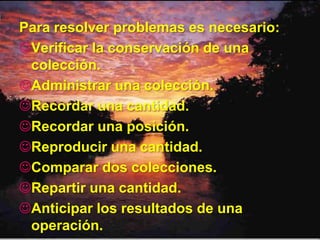 Para resolver problemas es necesario:
Verificar la conservación de una
 colección.
Administrar una colección.
Recordar una cantidad.
Recordar una posición.
Reproducir una cantidad.
Comparar dos colecciones.
Repartir una cantidad.
Anticipar los resultados de una
 operación.
 
