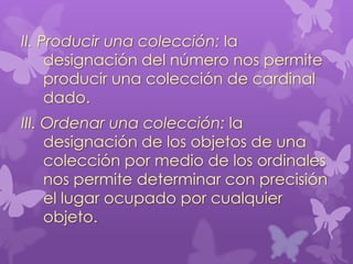 II. Producir una colección: la
     designación del número nos permite
     producir una colección de cardinal
     dado.
III. Ordenar una colección: la
     designación de los objetos de una
     colección por medio de los ordinales
     nos permite determinar con precisión
     el lugar ocupado por cualquier
     objeto.
 