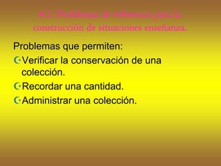 4.1. Problemas de referencia para la
    construcción de situaciones enseñanza.
Problemas que permiten:
Verificar la conservación de una
  colección.
Recordar una cantidad.
Administrar una colección.
 