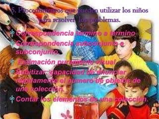 5. Procedimientos que pueden utilizar los niños
         para resolver los problemas.
† Correspondencia término a término
† Correspondencia subconjunto a
  subconjunto.
† Estimación puramente visual.
† Subitizar: capacidad de enunciar
  rápidamente el numero de objetos de
  una colección.
† Contar los elementos de una colección.
 