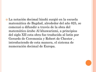    La notación decimal hindú surgió en la escuela
    matemática de Bagdad, alrededor del año 825, se
    comenzó a difundir a través de la obra del
    matemático árabe Al khawarizmi, a principios
    del siglo XII esta obra fue traducida al latín por
    Gerardo de Ceremonia y Robert de Chester ,
    introduciendo de esta manera, el sistema de
    numeración decimal de Europa.
 