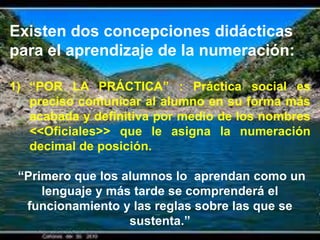 Existen dos concepciones didácticas
para el aprendizaje de la numeración:

1) “POR LA PRÁCTICA” : Práctica social es
   preciso comunicar al alumno en su forma más
   acabada y definitiva por medio de los nombres
   <<Oficiales>> que le asigna la numeración
   decimal de posición.

 “Primero que los alumnos lo aprendan como un
     lenguaje y más tarde se comprenderá el
  funcionamiento y las reglas sobre las que se
                   sustenta.”
 