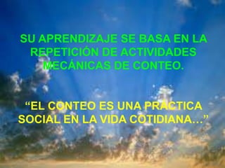SU APRENDIZAJE SE BASA EN LA
 REPETICIÓN DE ACTIVIDADES
    MECÁNICAS DE CONTEO.


 “EL CONTEO ES UNA PRÁCTICA
SOCIAL EN LA VIDA COTIDIANA…”
 
