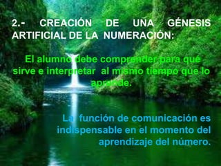 2.-  CREACIÓN DE UNA GÉNESIS
ARTIFICIAL DE LA NUMERACIÓN:

   El alumno debe comprender para qué
sirve e interpretar al mismo tiempo que lo
                  aprende.


          La función de comunicación es
         indispensable en el momento del
                 aprendizaje del número.
 