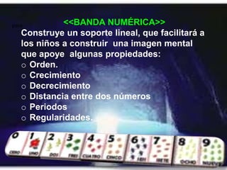 para         <<BANDA NUMÉRICA>>
   Construye un soporte lineal, que facilitará a
   los niños a construir una imagen mental
   que apoye algunas propiedades:
   o Orden.
   o Crecimiento
   o Decrecimiento
   o Distancia entre dos números
   o Periodos
   o Regularidades.
 