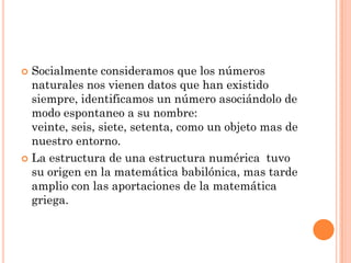  Socialmente consideramos que los números
  naturales nos vienen datos que han existido
  siempre, identificamos un número asociándolo de
  modo espontaneo a su nombre:
  veinte, seis, siete, setenta, como un objeto mas de
  nuestro entorno.
 La estructura de una estructura numérica tuvo
  su origen en la matemática babilónica, mas tarde
  amplio con las aportaciones de la matemática
  griega.
 