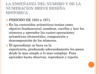 LA ENSEÑANZA DEL NUMERO Y DE LA
NUMERACION BREVE RESEÑA
HISTORICA.
 PERIODO DE 1953 a 1971.
 En los contenidos aritméticos tenían como
  objetivo fundamental: nombrar, escribir y leer los
  números y aprender las cuatro operaciones
  aritméticas elementales, composición y
  descomposición de los números.
 El aprendizaje se basa en la
  experiencia, graduando adecuadamente los pasos
  desde lo mas simple a lo mas complejo. Para
  aprender basta observar, reproducir y repetir.
 