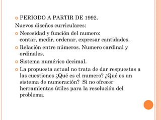  PERIODO A PARTIR DE 1992.
Nuevos diseños curriculares:
 Necesidad y función del numero:
  contar, medir, ordenar, expresar cantidades.
 Relación entre números. Numero cardinal y
  ordinales.
 Sistema numérico decimal.

 La propuesta actual no trata de dar respuestas a
  las cuestiones ¿Qué es el numero? ¿Qué es un
  sistema de numeración? Si no ofrecer
  herramientas útiles para la resolución del
  problema.
 