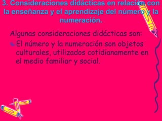 3. Consideraciones didácticas en relación con
la enseñanza y el aprendizaje del número y la
                numeración.
  Algunas consideraciones didácticas son:
  El número y la numeración son objetos
   culturales, utilizados cotidianamente en
   el medio familiar y social.
 