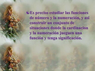 Es preciso estudiar las funciones
 de número y la numeración, y así
 construir un conjunto de
 situaciones donde la cardinacion
 y la numeración jueguen una
 función y tenga significación.
 