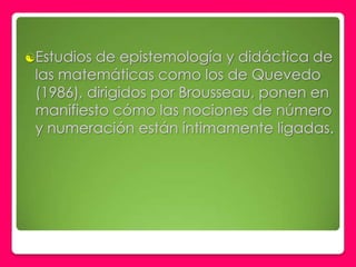 Estudios de epistemología y didáctica de
 las matemáticas como los de Quevedo
 (1986), dirigidos por Brousseau, ponen en
 manifiesto cómo las nociones de número
 y numeración están íntimamente ligadas.
 
