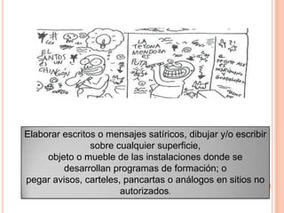 Elaborar escritos o mensajes satíricos, dibujar y/o escribir
sobre cualquier superficie,
objeto o mueble de las instalaciones donde se
desarrollan programas de formación; o
pegar avisos, carteles, pancartas o análogos en sitios no
autorizados.
 
