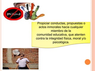 Propiciar conductas, propuestas o
actos inmorales hacia cualquier
miembro de la
comunidad educativa, que atenten
contra la integridad física, moral y/o
psicológica.
 