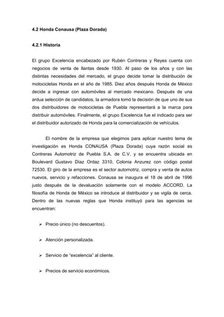 4.2 Honda Conausa (Plaza Dorada)
4.2.1 Historia
El grupo Excelencia encabezado por Rubén Contreras y Reyes cuenta con
negocios de venta de llantas desde 1930. Al paso de los años y con las
distintas necesidades del mercado, el grupo decide tomar la distribución de
motocicletas Honda en el año de 1985. Diez años después Honda de México
decide a ingresar con automóviles al mercado mexicano. Después de una
ardua selección de candidatos, la armadora tomó la decisión de que uno de sus
dos distribuidores de motocicletas de Puebla representará a la marca para
distribuir automóviles. Finalmente, el grupo Excelencia fue el indicado para ser
el distribuidor autorizado de Honda para la comercialización de vehículos.
El nombre de la empresa que elegimos para aplicar nuestro tema de
investigación es Honda CONAUSA (Plaza Dorada) cuya razón social es
Contreras Automotriz de Puebla S.A. de C.V. y se encuentra ubicada en
Boulevard Gustavo Díaz Ordaz 3310, Colonia Anzurez con código postal
72530. El giro de la empresa es el sector automotriz, compra y venta de autos
nuevos, servicio y refacciones. Conausa se inaugura el 18 de abril de 1996
justo después de la devaluación solamente con el modelo ACCORD. La
filosofía de Honda de México se introduce al distribuidor y se vigila de cerca.
Dentro de las nuevas reglas que Honda instituyó para las agencias se
encuentran:
Precio único (no descuentos).
Atención personalizada.
Servicio de “excelencia” al cliente.
Precios de servicio económicos.
 