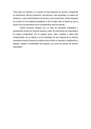 Tiene bajo sus órdenes a un equipo de dos asesores de servicio, subgerente
de refacciones, jefe de mecánicos, seis técnicos, seis ayudantes, un asesor de
siniestros, cuatro administrativos de servicio y tres lavacoches. Está encargado
de cumplir con los objetivos planeados y dar el mejor trato al cliente ya que el
servicio es la presentación de la concesionaria ante los clientes.
Honda Conausa empezó con un total de diecisiete empleados y
actualmente cuenta con mas de sesenta y siete. El crecimiento es indiscutible y
los logros inmejorables. Es un negocio joven, sano, rentable y sobre todo
comprometido con el cliente y con la sociedad. En las vísperas de su décimo
aniversario Honda Conausa se define como el líder en atención y satisfacción a
clientes, calidad y confiabilidad de producto, así como de precios de servicio
razonables.
 