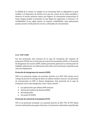 la utilidad de la misma. La imagen en un streaming video se degradaría en gran
medida si el dispositivo de destino tuvo que dar cuenta de los datos perdidos y
demorar el stream mientras espera que lleguen. Es conveniente proporcionar la
mejor imagen posible al momento en que llegan los segmentos y renunciar a la
confiabilidad. Si por algún motivo se requiere confiabilidad, estas aplicaciones
pueden proveer verificación de errores y solicitudes de retransmisión.
4.1.4 TCP Y UDP
Los dos protocolos más comunes de la capa de transporte del conjunto de
protocolos TCP/IP son el Protocolo de control de transmisión (TCP) y el Protocolo
de datagramas de usuario (UDP). Ambos protocolos gestionan la comunicación de
múltiples aplicaciones. Las diferencias entre ellos son las funciones específicas que
cada uno implementa.
Protocolo de datagramas de usuario (UDP)
UDP es un protocolo simple, sin conexión, descrito en la RFC 768. Cuenta con la
ventaja de proveer la entrega de datos sin utilizar muchos recursos. Las porciones
de comunicación en UDP se llaman datagramas. Este protocolo de la capa de
transporte envía estos datagramas como "mejor intento".
Las aplicaciones que utilizan UDP incluyen:
Sistema de nombres de dominio (DNS)
Streaming video
Voz sobre IP (VOIP)
Protocolo de control de transmisión (TCP)
TCP es un protocolo orientado a la conexión descrito en RFC 793. El TCP utiliza
recursos adicionales para ganar funciones. Las funciones adicionales especificadas
 