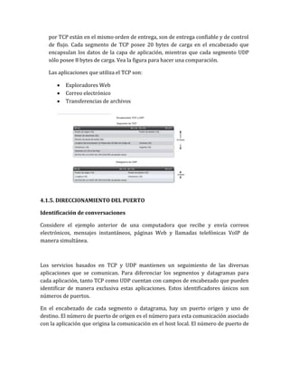 por TCP están en el mismo orden de entrega, son de entrega confiable y de control
de flujo. Cada segmento de TCP posee 20 bytes de carga en el encabezado que
encapsulan los datos de la capa de aplicación, mientras que cada segmento UDP
sólo posee 8 bytes de carga. Vea la figura para hacer una comparación.
Las aplicaciones que utiliza el TCP son:
Exploradores Web
Correo electrónico
Transferencias de archivos
4.1.5. DIRECCIONAMIENTO DEL PUERTO
Identificación de conversaciones
Considere el ejemplo anterior de una computadora que recibe y envía correos
electrónicos, mensajes instantáneos, páginas Web y llamadas telefónicas VoIP de
manera simultánea.
Los servicios basados en TCP y UDP mantienen un seguimiento de las diversas
aplicaciones que se comunican. Para diferenciar los segmentos y datagramas para
cada aplicación, tanto TCP como UDP cuentan con campos de encabezado que pueden
identificar de manera exclusiva estas aplicaciones. Estos identificadores únicos son
números de puertos.
En el encabezado de cada segmento o datagrama, hay un puerto origen y uno de
destino. El número de puerto de origen es el número para esta comunicación asociado
con la aplicación que origina la comunicación en el host local. El número de puerto de
 