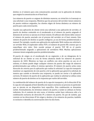 destino es el número para esta comunicación asociado con la aplicación de destino
que origina la comunicación en el host local.
Los números de puerto se asignan de distintas maneras, en virtud de si el mensaje es
una solicitud o una respuesta. Mientras que los procesos del servidor tienen números
de puerto estáticos asignados, los clientes eligen de forma dinámica un número de
puerto para cada conversación.
Cuando una aplicación de cliente envía una solicitud a una aplicación de servidor, el
puerto de destino contenido en el encabezado es el número de puerto asignado al
demonio de servicio se ejecuta en el host remoto. El software del cliente debe conocer
el número de puerto asociado con el proceso del servidor en el host remoto. Este
número de puerto de destino se puede configurar, ya sea de forma predeterminada o
manual. Por ejemplo, cuando una aplicación de explorador Web realiza una solicitud a
un servidor Web, el explorador utiliza TCP y el número de puerto 80 a menos que se
especifique otro valor. Esto sucede porque el puerto TCP 80 es el puerto
predeterminado asignado a aplicaciones de servidores Web. Muchas aplicaciones
comunes tienen asignados puertos predeterminados.
El puerto de origen en el encabezado de un segmento o de un datagrama de la
solicitud de un cliente se crea de forma aleatoria desde los números de puerto
mayores de 1023. Mientras no haya un conflicto con otros puertos en uso en el
sistema, el cliente puede elegir cualquier número de puerto del rango de números
predeterminados que utiliza el sistema operativo. El número de puerto actúa como
dirección de retorno para la aplicación que realiza la solicitud. La capa de transporte
mantiene un seguimiento de este puerto y de la aplicación que generó la solicitud, de
manera que cuando se devuelva una respuesta, se pueda ser enviar a la aplicación
correcta. El número de puerto de la aplicación que realiza la solicitud se utiliza como
número de puerto de destino en la respuesta que vuelve del servidor.
La combinación del número de puerto de la capa de transporte y de la dirección IP de
la capa de red asignada al host identifica de manera exclusiva un proceso en particular
que se ejecuta en un dispositivo host específico. Esta combinación se denomina
socket. Eventualmente, los términos número de puerto y socket se utilizan en forma
indistinta. En el contexto de este curso, el término socket hace referencia sólo a la
combinación exclusiva de dirección IP y número de puerto. Un par de sockets, que
consiste en las direcciones IP de origen y destino y los números de puertos, también
es exclusivo e identifica la conversación entre los dos hosts.
 