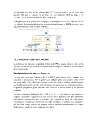 Por ejemplo, una solicitid de página Web HTTP que se envía a un servidor Web
(puerto 80) que se ejecuta en un host con una dirección IPv4 de Capa 3 de
192.168.1.20 se destinaría al socket 192.168.1.20:80.
Si el explorador Web que solicita una página Web se ejecuta en el host 192.168.100.48
y el número de puerto dinámico que se asignó al explorador es 49152, el socket para
la página Web sería 192.168.100.48:49152.
4.1.5. DIRECCIONAMIENTO DEL PUERTO
La Autoridad de números asignados de Internet (IANA) asigna números de puerto.
IANA es un organismo normativo responsable de asegurar diferentes estándares de
direccionamiento.
Hay diversos tipos de números de puerto:
Puertos bien conocidos (números del 0 al 1023): estos números se reservan para
servicios y aplicaciones. Por lo general, se utilizan para aplicaciones como HTTP
(servidor Web), POP3/SMTP (servidor de correo electrónico) y Telnet. Al definir estos
puertos bien conocidos para las aplicaciones de los servidores, las aplicaciones cliente
se pueden programar para solicitar una conexión a dicho puerto y su servicio
asociado.
Puertos registrados (números del 1024 al 49151): estos números de puerto se
asignan a procesos o aplicaciones del usuario. Estos procesos son principalmente
aplicaciones individuales que el usuario elige instalar en lugar de aplicaciones
comunes que recibiría un puerto bien conocido. Cuando no se utilizan para un recurso
del servidor, estos puertos se pueden utilizar también seleccionados de forma
dinámica por un cliente como su puerto de origen.
 