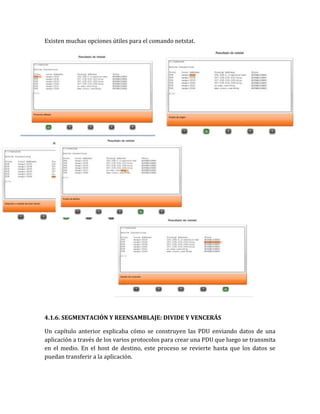 Existen muchas opciones útiles para el comando netstat.
4.1.6. SEGMENTACIÓN Y REENSAMBLAJE: DIVIDE Y VENCERÁS
Un capítulo anterior explicaba cómo se construyen las PDU enviando datos de una
aplicación a través de los varios protocolos para crear una PDU que luego se transmita
en el medio. En el host de destino, este proceso se revierte hasta que los datos se
puedan transferir a la aplicación.
 