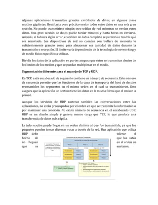 Algunas aplicaciones transmiten grandes cantidades de datos, en algunos casos
muchos gigabytes. Resultaría poco práctico enviar todos estos datos en una sola gran
sección. No puede transmitirse ningún otro tráfico de red mientras se envían estos
datos. Una gran sección de datos puede tardar minutos y hasta horas en enviarse.
Además, si hubiera algún error, el archivo de datos completo se perdería o tendría que
ser reenviado. Los dispositivos de red no cuentan con buffers de memoria lo
suficientemente grandes como para almacenar esa cantidad de datos durante la
transmisión o recepción. El límite varía dependiendo de la tecnología de networking y
de medio físico específico a utilizar.
Dividir los datos de la aplicación en partes asegura que éstos se transmitan dentro de
los límites de los medios y que se puedan multiplexar en el medio.
Segmentación diferente para el manejo de TCP y UDP.
En TCP, cada encabezado de segmento contiene un número de secuencia. Este número
de secuencia permite que las funciones de la capa de transporte del host de destino
reensamblen los segmentos en el mismo orden en el cual se transmitieron. Esto
asegura que la aplicación de destino tiene los datos en la misma forma que el emisor la
planeó.
Aunque los servicios de UDP rastrean también las conversaciones entre las
aplicaciones, no están preocupados por el orden en que se transmite la información o
por mantener una conexión. No existe número de secuencia en el encabezado UDP.
UDP es un diseño simple y genera menos carga que TCP, lo que produce una
transferencia de datos más rápida.
La información puede llegar en un orden distinto al que fue transmitida, ya que los
paquetes pueden tomar diversas rutas a través de la red. Una aplicación que utiliza
UDP debe tolerar el
hecho de que los datos
no lleguen en el orden en
que se enviaron.
 