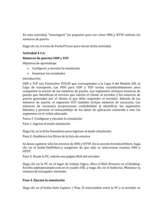 En esta actividad, "investigará" los paquetes para ver cómo DNS y HTTP utilizan los
números de puerto.
Haga clic en el icono de PacketTracer para iniciar dicha actividad.
Actividad 4.1.6:
Números de puertos UDP y TCP
Objetivos de aprendizaje
Configurar y ejecutar la simulación
Examinar los resultados
Introducción:
UDP y TCP son Protocolos TCP/IP que corresponden a la Capa 4 del Modelo OSI, la
Capa de transporte. Las PDU para UDP y TCP varían considerablemente pero
comparten la noción de los números de puerto. Los segmentos incluyen números de
puerto que identifican el servicio que solicita el cliente al servidor y los números de
puerto generados por el cliente al que debe responder el servidor. Además de los
números de puerto, el segmento TCP también incluye números de secuencia. Los
números de secuencia proporcionan confiabilidad al identificar los segmentos
faltantes y permitir el reensamblaje de los datos de aplicación volviendo a unir los
segmentos en el orden adecuado.
Tarea 1: Configurar y ejecutar la simulación
Paso 1. Ingrese al modo simulación
Haga clic en la ficha Simulation para ingresar al modo simulación.
Paso 2. Establezca los filtros de la lista de eventos
Se desea capturar sólo los eventos de DNS y HTTP. En la sección EventListFilters, haga
clic en el botón EditFilters y asegúrese de que sólo se seleccionen eventos DNS y
HTTP.
Paso 3. Desde la PC, solicite una página Web del servidor
Haga clic en la PC en el lugar de trabajo lógico. Abra el Web Browser en el Desktop.
Escriba udptcpexample.com en el cuadro URL y haga clic en el botón Go. Minimice la
ventana de navegador simulado.
Paso 4. Ejecute la simulación
Haga clic en el botón Auto Capture / Play. El intercambio entre la PC y el servidor se
 