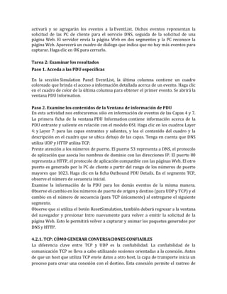 activará y se agregarán los eventos a la EventList. Dichos eventos representan la
solicitud de las PC de cliente para el servicio DNS, seguida de la solicitud de una
página Web. El servidor envía la página Web en dos segmentos y la PC reconoce la
página Web. Aparecerá un cuadro de diálogo que indica que no hay más eventos para
capturar. Haga clic en OK para cerrarlo.
Tarea 2: Examinar los resultados
Paso 1. Acceda a las PDU específicas
En la sección Simulation Panel EventList, la última columna contiene un cuadro
coloreado que brinda el acceso a información detallada acerca de un evento. Haga clic
en el cuadro de color de la última columna para obtener el primer evento. Se abrirá la
ventana PDU Information.
Paso 2. Examine los contenidos de la Ventana de información de PDU
En esta actividad nos enfocaremos sólo en información de eventos de las Capas 4 y 7.
La primera ficha de la ventana PDU Information contiene información acerca de la
PDU entrante y saliente en relación con el modelo OSI. Haga clic en los cuadros Layer
4: y Layer 7: para las capas entrantes y salientes, y lea el contenido del cuadro y la
descripción en el cuadro que se ubica debajo de las capas. Tenga en cuenta que DNS
utiliza UDP y HTTP utiliza TCP.
Preste atención a los números de puerto. El puerto 53 representa a DNS, el protocolo
de aplicación que asocia los nombres de dominio con las direcciones IP. El puerto 80
representa a HTTP, el protocolo de aplicación compatible con las páginas Web. El otro
puerto es generado por la PC de cliente a partir del rango de los números de puerto
mayores que 1023. Haga clic en la ficha Outbound PDU Details. En el segmento TCP,
observe el número de secuencia inicial.
Examine la información de la PDU para los demás eventos de la misma manera.
Observe el cambio en los números de puerto de origen y destino (para UDP y TCP) y el
cambio en el número de secuencia (para TCP únicamente) al entregarse el siguiente
segmento.
Observe que si utiliza el botón ResetSimulation, también deberá regresar a la ventana
del navegador y presionar Intro nuevamente para volver a emitir la solicitud de la
página Web. Esto le permitirá volver a capturar y animar los paquetes generados por
DNS y HTTP.
4.2.1. TCP: CÓMO GENERAR CONVERSACIONES CONFIABLES
La diferencia clave entre TCP y UDP es la confiabilidad. La confiabilidad de la
comunicación TCP se lleva a cabo utilizando sesiones orientadas a la conexión. Antes
de que un host que utiliza TCP envíe datos a otro host, la capa de transporte inicia un
proceso para crear una conexión con el destino. Esta conexión permite el rastreo de
 