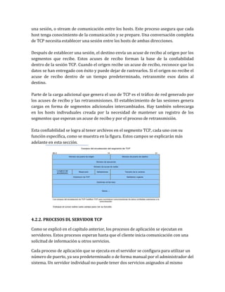 una sesión, o stream de comunicación entre los hosts. Este proceso asegura que cada
host tenga conocimiento de la comunicación y se prepare. Una conversación completa
de TCP necesita establecer una sesión entre los hosts de ambas direcciones.
Después de establecer una sesión, el destino envía un acuse de recibo al origen por los
segmentos que recibe. Estos acuses de recibo forman la base de la confiabilidad
dentro de la sesión TCP. Cuando el origen recibe un acuse de recibo, reconoce que los
datos se han entregado con éxito y puede dejar de rastrearlos. Si el origen no recibe el
acuse de recibo dentro de un tiempo predeterminado, retransmite esos datos al
destino.
Parte de la carga adicional que genera el uso de TCP es el tráfico de red generado por
los acuses de recibo y las retransmisiones. El establecimiento de las sesiones genera
cargas en forma de segmentos adicionales intercambiados. Hay también sobrecarga
en los hosts indivuduales creada por la necesidad de mantener un registro de los
segmentos que esperan un acuse de recibo y por el proceso de retransmisión.
Esta confiabilidad se logra al tener archivos en el segmento TCP, cada uno con su
función específica, como se muestra en la figura. Estos campos se explicarán más
adelante en esta sección.
4.2.2. PROCESOS DL SERVIDOR TCP
Como se explicó en el capítulo anterior, los procesos de aplicación se ejecutan en
servidores. Estos procesos esperan hasta que el cliente inicia comunicación con una
solicitud de información u otros servicios.
Cada proceso de aplicación que se ejecuta en el servidor se configura para utilizar un
número de puerto, ya sea predeterminado o de forma manual por el administrador del
sistema. Un servidor individual no puede tener dos servicios asignados al mismo
 