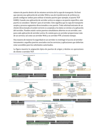 número de puerto dentro de los mismos servicios de la capa de transporte. Un host
que ejecuta una aplicación de servidor Web y una de transferencia de archivos no
puede configurar ambas para utilizar el mismo puerto (por ejemplo, el puerto TCP
8.080). Cuando una aplicación de servidor activa se asigna a un puerto específico, este
puerto se considera "abierto" para el servidor. Esto significa que la capa de transporte
acepta y procesa segmentos direccionados a ese puerto. Toda solicitud entrante de un
cliente direccionada al socket correcto es aceptada y los datos se envían a la aplicación
del servidor. Pueden existir varios puertos simultáneos abiertos en un servidor, uno
para cada aplicación de servidor activa. Es común para un servidor proporcionar más
de un servicio, tal como un servidor Web y un servidor FTP, al mismo tiempo.
Una manera de mejorar la seguridad en un servidor es restringir el acceso al servidor
únicamente a aquellos puertos asociados con los servicios y aplicaciones que deberían
estar accesibles para los solicitantes autorizados.
La figura muestra la asignación típica de puertos de origen y destino en operaciones
de cliente o servidor TCP.
 