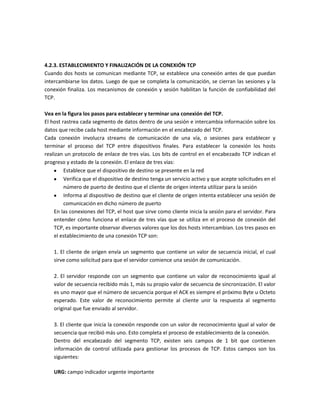 4.2.3. ESTABLECIMIENTO Y FINALIZACIÓN DE LA CONEXIÓN TCP
Cuando dos hosts se comunican mediante TCP, se establece una conexión antes de que puedan
intercambiarse los datos. Luego de que se completa la comunicación, se cierran las sesiones y la
conexión finaliza. Los mecanismos de conexión y sesión habilitan la función de confiabilidad del
TCP.
Vea en la figura los pasos para establecer y terminar una conexión del TCP.
El host rastrea cada segmento de datos dentro de una sesión e intercambia información sobre los
datos que recibe cada host mediante información en el encabezado del TCP.
Cada conexión involucra streams de comunicación de una vía, o sesiones para establecer y
terminar el proceso del TCP entre dispositivos finales. Para establecer la conexión los hosts
realizan un protocolo de enlace de tres vías. Los bits de control en el encabezado TCP indican el
progreso y estado de la conexión. El enlace de tres vías:
Establece que el dispositivo de destino se presente en la red
Verifica que el dispositivo de destino tenga un servicio activo y que acepte solicitudes en el
número de puerto de destino que el cliente de origen intenta utilizar para la sesión
Informa al dispositivo de destino que el cliente de origen intenta establecer una sesión de
comunicación en dicho número de puerto
En las conexiones del TCP, el host que sirve como cliente inicia la sesión para el servidor. Para
entender cómo funciona el enlace de tres vías que se utiliza en el proceso de conexión del
TCP, es importante observar diversos valores que los dos hosts intercambian. Los tres pasos en
el establecimiento de una conexión TCP son:
1. El cliente de origen envía un segmento que contiene un valor de secuencia inicial, el cual
sirve como solicitud para que el servidor comience una sesión de comunicación.
2. El servidor responde con un segmento que contiene un valor de reconocimiento igual al
valor de secuencia recibido más 1, más su propio valor de secuencia de sincronización. El valor
es uno mayor que el número de secuencia porque el ACK es siempre el próximo Byte u Octeto
esperado. Este valor de reconocimiento permite al cliente unir la respuesta al segmento
original que fue enviado al servidor.
3. El cliente que inicia la conexión responde con un valor de reconocimiento igual al valor de
secuencia que recibió más uno. Esto completa el proceso de establecimiento de la conexión.
Dentro del encabezado del segmento TCP, existen seis campos de 1 bit que contienen
información de control utilizada para gestionar los procesos de TCP. Estos campos son los
siguientes:
URG: campo indicador urgente importante
 